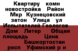 Квартиру 3 комн. новостройка › Район ­  Мкр. Кузнецовский затон › Улица ­ ул. Испытателей/Геологов › Дом ­ Литер 6 › Общая площадь ­ 82 › Цена ­ 4 050 000 - Башкортостан респ., Уфимский р-н, Уфа г. Недвижимость » Квартиры продажа   